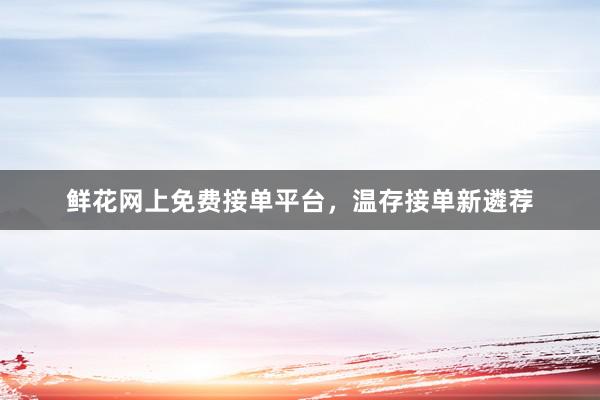 鲜花网上免费接单平台，温存接单新遴荐